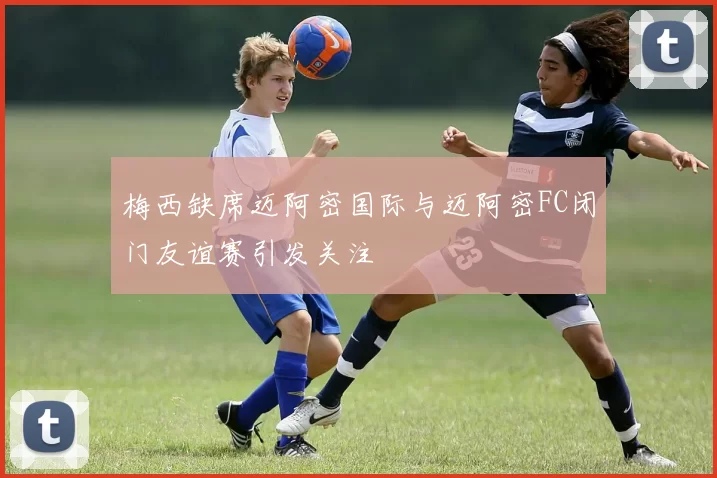梅西缺席迈阿密国际与迈阿密FC闭门友谊赛引发关注