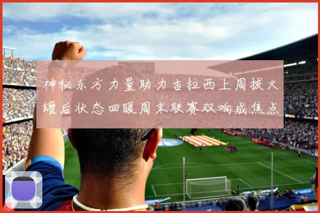 神秘东方力量助力吉拉西上周拔火罐后状态回暖周末联赛双响成焦点
