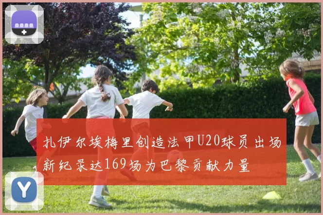 扎伊尔埃梅里创造法甲U20球员出场新纪录达169场为巴黎贡献力量