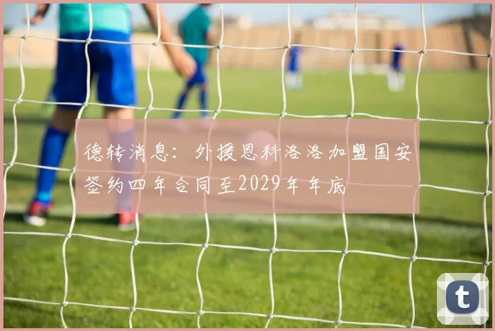 德转消息：外援恩科洛洛加盟国安签约四年合同至2029年年底