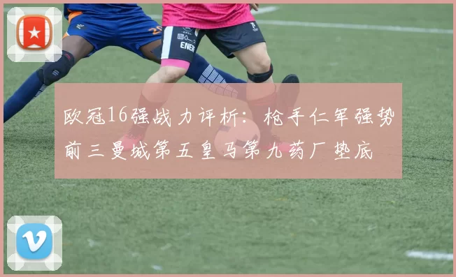 欧冠16强战力评析：枪手仁军强势前三曼城第五皇马第九药厂垫底