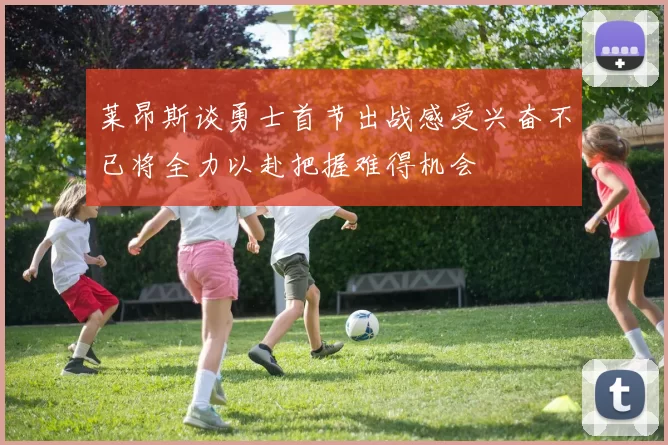 莱昂斯谈勇士首节出战感受兴奋不已将全力以赴把握难得机会