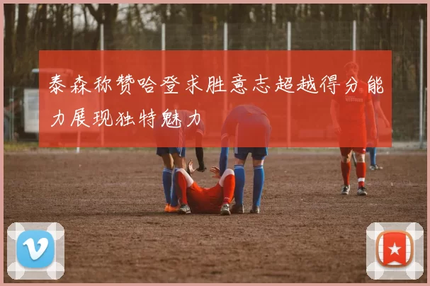 泰森称赞哈登求胜意志超越得分能力展现独特魅力