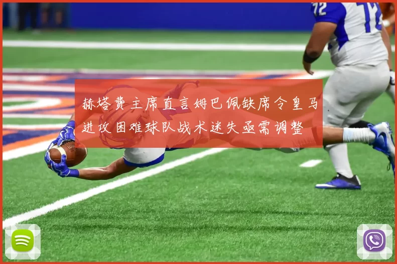 赫塔费主席直言姆巴佩缺席令皇马进攻困难球队战术迷失亟需调整