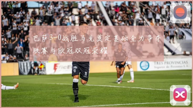 巴萨3-0战胜马竞奠定基础全力争夺联赛与欧冠双冠荣耀