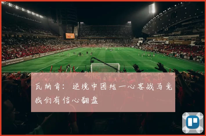 瓦纳肯：逆境中团结一心客战马竞我们有信心翻盘
