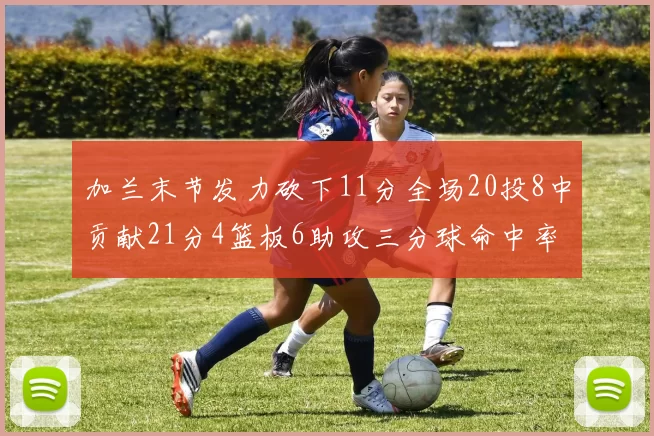 加兰末节发力砍下11分全场20投8中贡献21分4篮板6助攻三分球命中率高达375