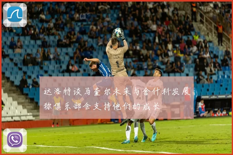达洛特谈马奎尔未来与舍什科发展称俱乐部会支持他们的成长