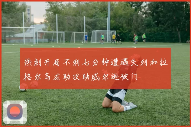 热刺开局不利七分钟遭遇失利加拉格尔乌龙助攻助威尔逊破门