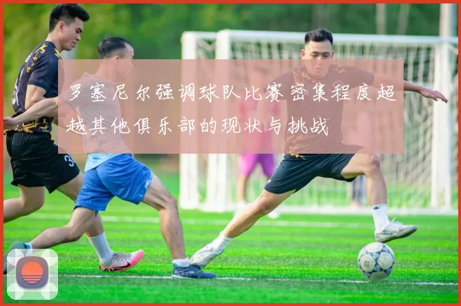罗塞尼尔强调球队比赛密集程度超越其他俱乐部的现状与挑战