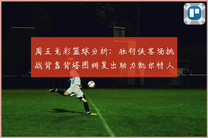 周五竞彩篮球分析：独行侠客场挑战背靠背塔图姆复出助力凯尔特人