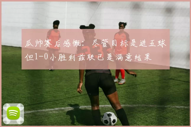 瓜帅赛后感慨：尽管目标是进五球但1-0小胜利兹联已是满意结果