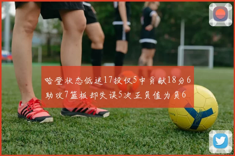 哈登状态低迷17投仅5中贡献18分6助攻7篮板却失误5次正负值为负6