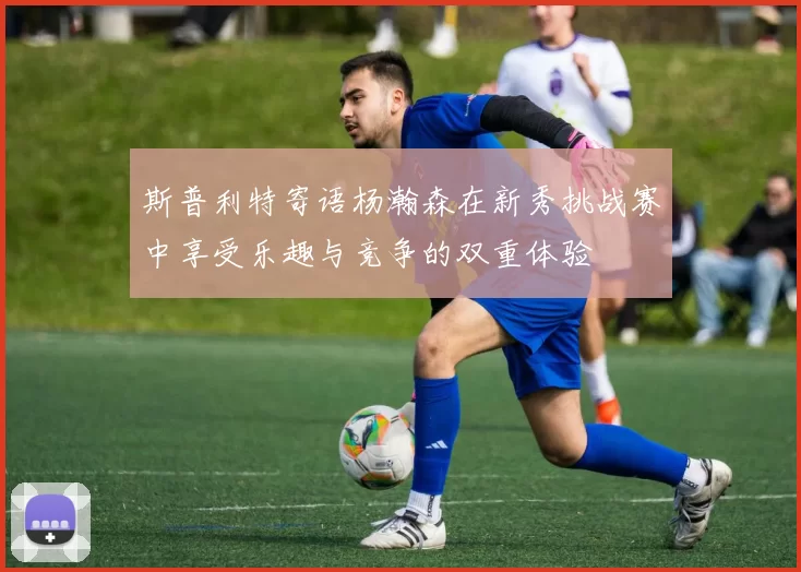 斯普利特寄语杨瀚森在新秀挑战赛中享受乐趣与竞争的双重体验