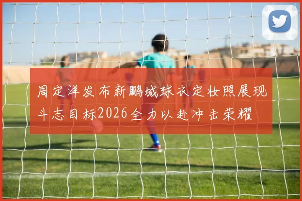 周定洋发布新鹏城球衣定妆照展现斗志目标2026全力以赴冲击荣耀
