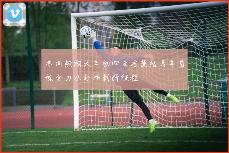 冬训热潮大年初四南方集结马年首练全力以赴冲刺新征程
