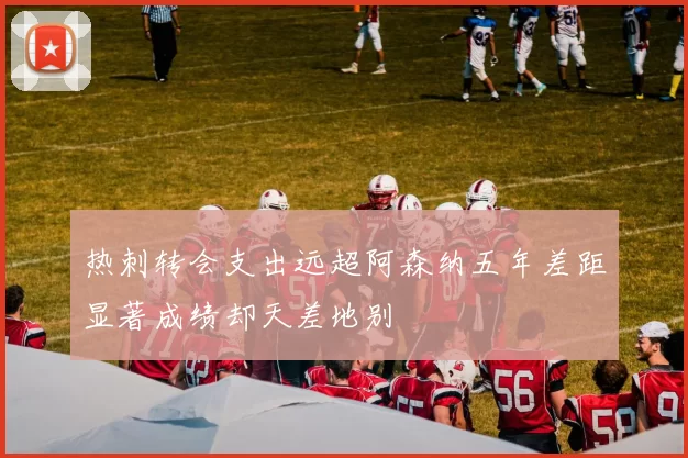 热刺转会支出远超阿森纳五年差距显著成绩却天差地别