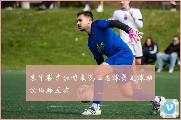 意甲赛季独特表现三名球员进球助攻均超五次