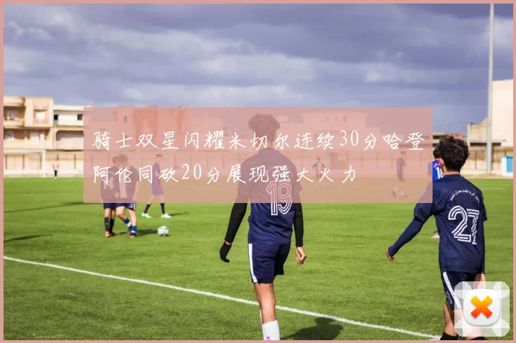 骑士双星闪耀米切尔连续30分哈登阿伦同砍20分展现强大火力