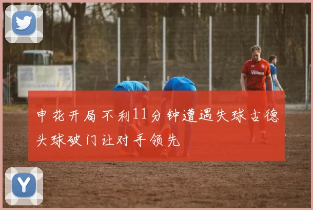 申花开局不利11分钟遭遇失球古德头球破门让对手领先