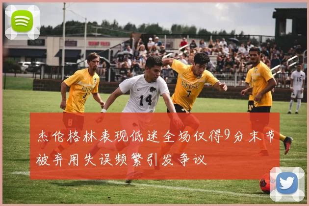 杰伦格林表现低迷全场仅得9分末节被弃用失误频繁引发争议