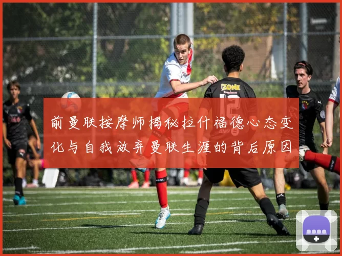 前曼联按摩师揭秘拉什福德心态变化与自我放弃曼联生涯的背后原因