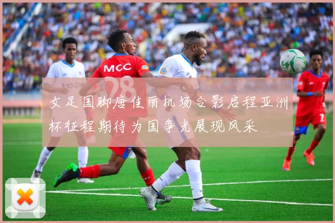 女足国脚唐佳丽机场合影启程亚洲杯征程期待为国争光展现风采
