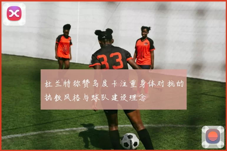 杜兰特称赞乌度卡注重身体对抗的执教风格与球队建设理念