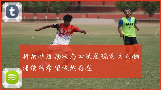 科纳特近期状态回暖展现实力利物浦续约希望依然存在
